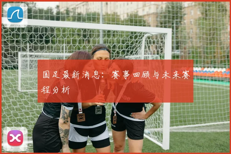 国足最新消息:赛事回顾与未来赛程分析