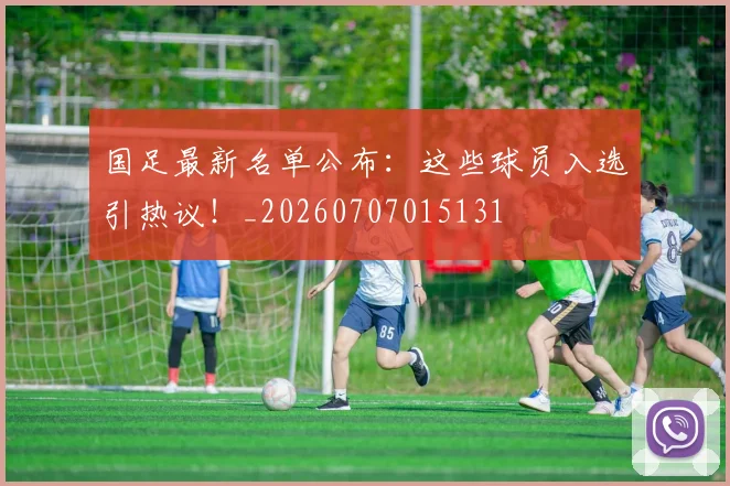 国足最新名单公布：这些球员入选引热议！_20260707015131