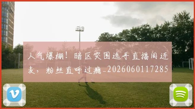 人气爆棚！暗区突围选手直播间连麦，粉丝直呼过瘾_20260601172857_20260703213808