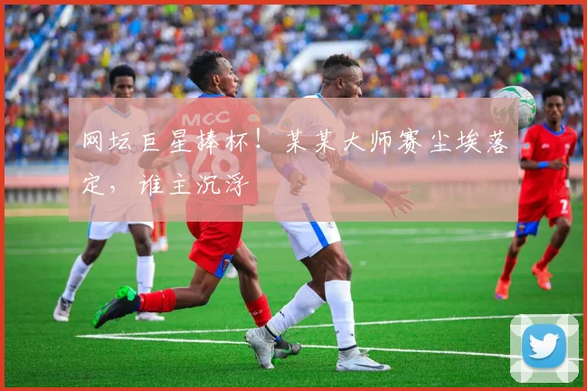 网坛巨星捧杯!某某大师赛尘埃落定,谁主沉浮