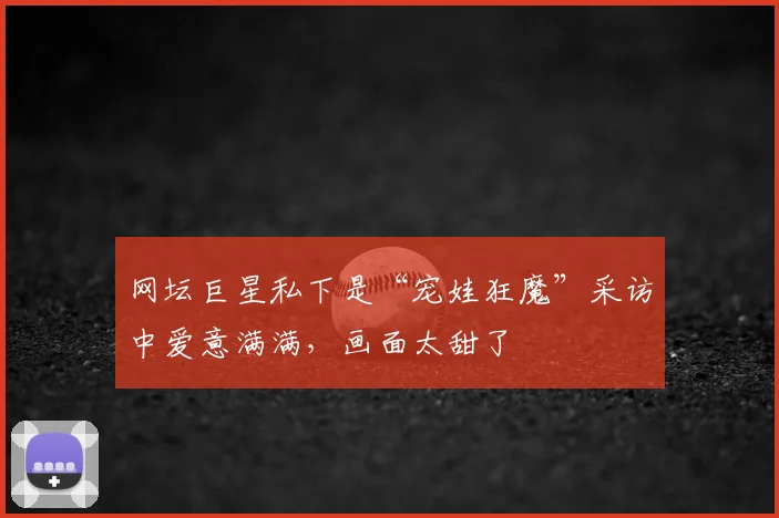 网坛巨星私下是“宠娃狂魔”采访中爱意满满，画面太甜了