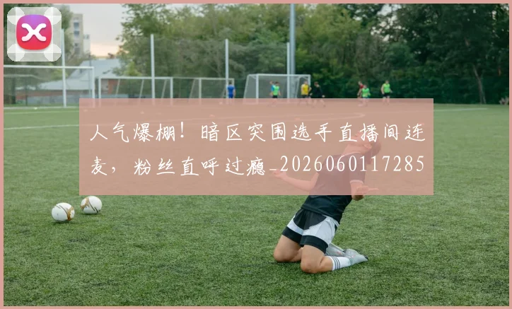 人气爆棚！暗区突围选手直播间连麦，粉丝直呼过瘾_20260601172857_20260703213808