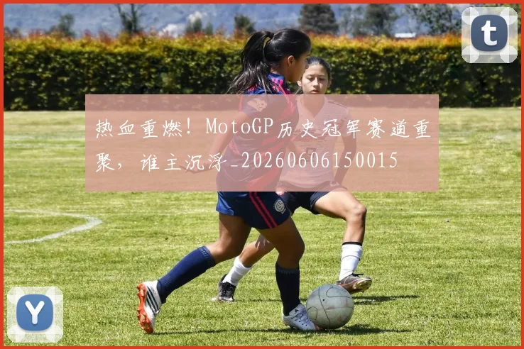热血重燃！MotoGP历史冠军赛道重聚，谁主沉浮_20260606150015