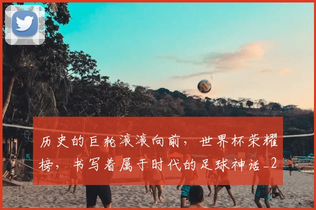 历史的巨轮滚滚向前，世界杯荣耀榜，书写着属于时代的足球神话_20260602212749_20260704174920